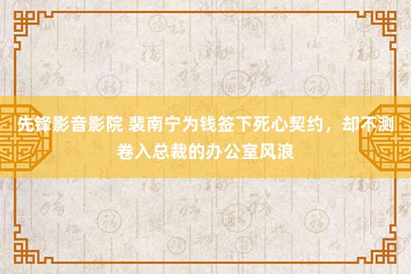 先锋影音影院 裴南宁为钱签下死心契约，却不测卷入总裁的办公室风浪