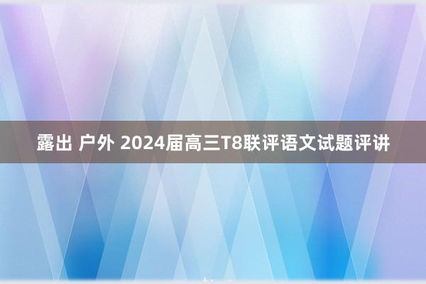 露出 户外 2024届高三T8联评语文试题评讲