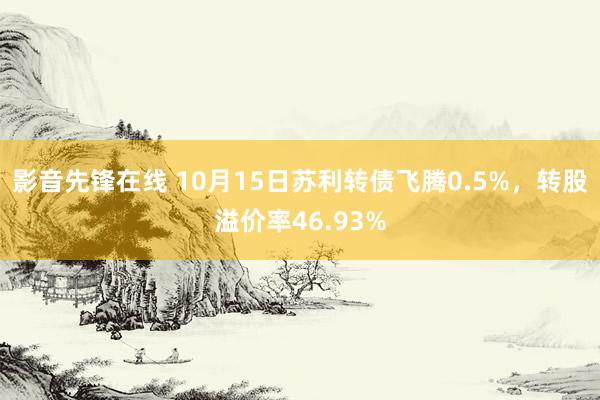 影音先锋在线 10月15日苏利转债飞腾0.5%，转股溢价率46.93%