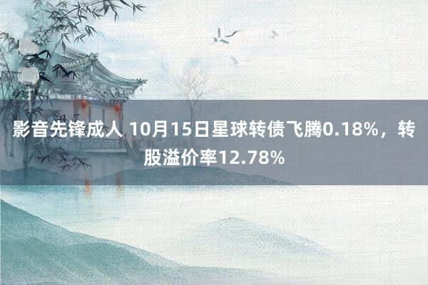 影音先锋成人 10月15日星球转债飞腾0.18%，转股溢价率12.78%