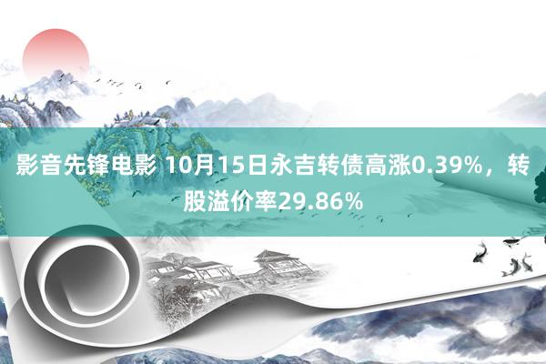 影音先锋电影 10月15日永吉转债高涨0.39%，转股溢价率29.86%