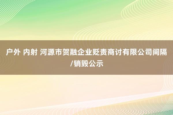 户外 内射 河源市贺融企业贬责商讨有限公司间隔/销毁公示