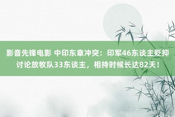 影音先锋电影 中印东章冲突：印军46东谈主贬抑讨论放牧队33东谈主，相持时候长达82天！