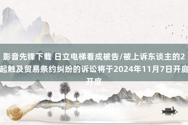 影音先锋下载 日立电梯看成被告/被上诉东谈主的2起触及贸易条约纠纷的诉讼将于2024年11月7日开庭