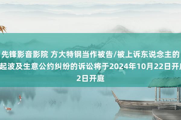 先锋影音影院 方大特钢当作被告/被上诉东说念主的1起波及生意公约纠纷的诉讼将于2024年10月22日开庭