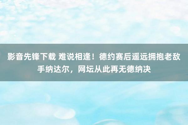 影音先锋下载 难说相逢！德约赛后遥远拥抱老敌手纳达尔，网坛从此再无德纳决