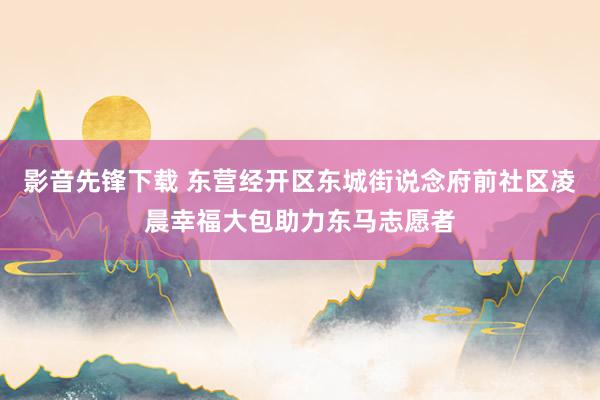 影音先锋下载 东营经开区东城街说念府前社区凌晨幸福大包助力东马志愿者