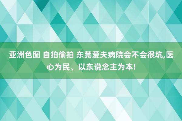 亚洲色图 自拍偷拍 东莞爱夫病院会不会很坑，医心为民、以东说念主为本!