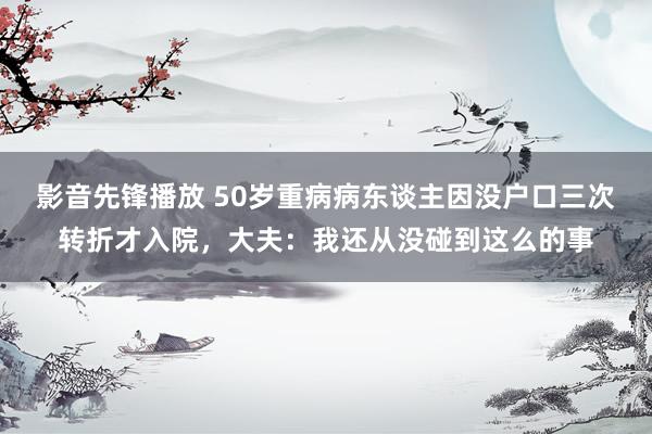 影音先锋播放 50岁重病病东谈主因没户口三次转折才入院，大夫：我还从没碰到这么的事