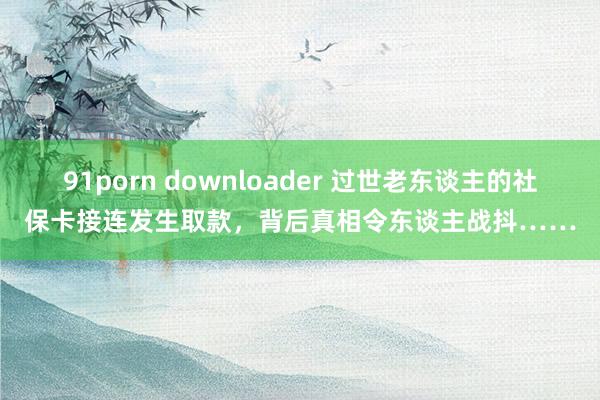 91porn downloader 过世老东谈主的社保卡接连发生取款，背后真相令东谈主战抖……