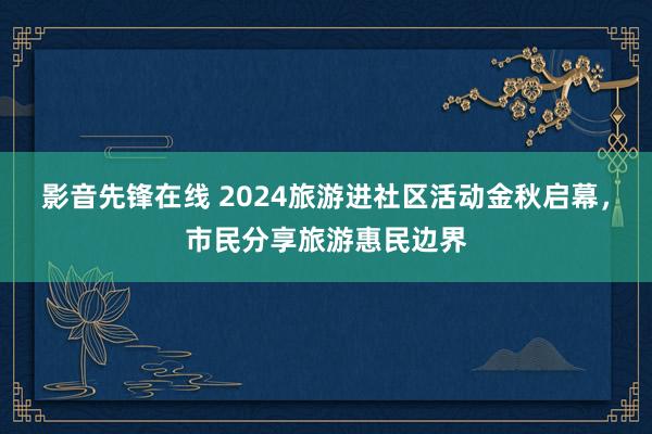 影音先锋在线 2024旅游进社区活动金秋启幕，市民分享旅游惠民边界