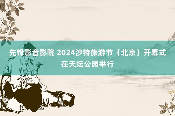 先锋影音影院 2024沙特旅游节（北京）开幕式在天坛公园举行