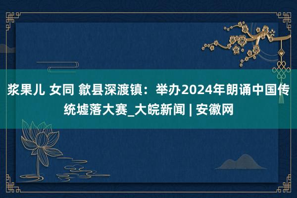 浆果儿 女同 歙县深渡镇：举办2024年朗诵中国传统墟落大赛_大皖新闻 | 安徽网