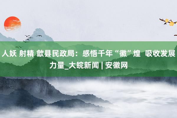 人妖 射精 歙县民政局：感悟千年“徽”煌  吸收发展力量_大皖新闻 | 安徽网