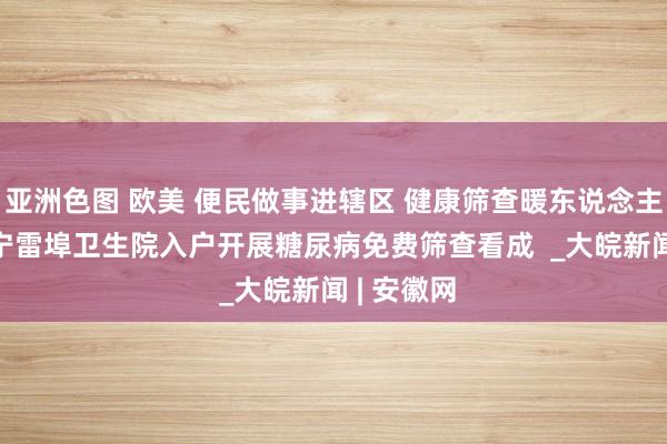 亚洲色图 欧美 便民做事进辖区 健康筛查暖东说念主心 ——怀宁雷埠卫生院入户开展糖尿病免费筛查看成  _大皖新闻 | 安徽网