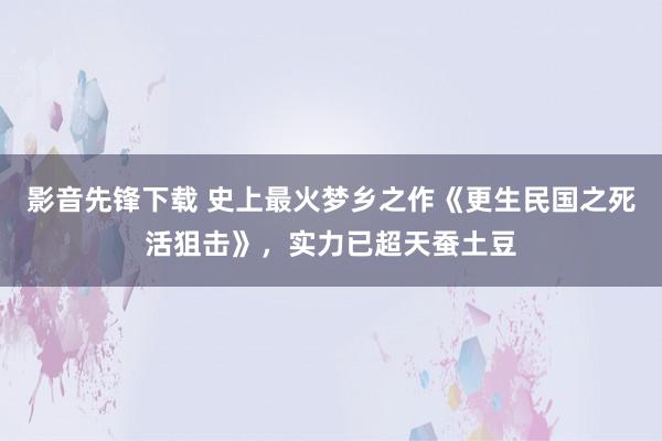 影音先锋下载 史上最火梦乡之作《更生民国之死活狙击》，实力已超天蚕土豆