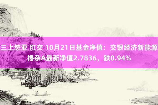 三上悠亚 肛交 10月21日基金净值：交银经济新能源搀杂A最新净值2.7836，跌0.94%