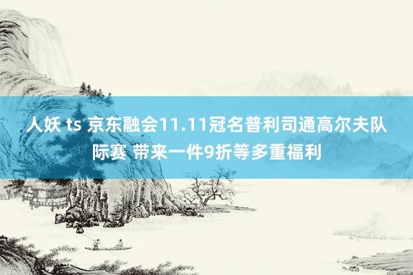 人妖 ts 京东融会11.11冠名普利司通高尔夫队际赛 带来一件9折等多重福利