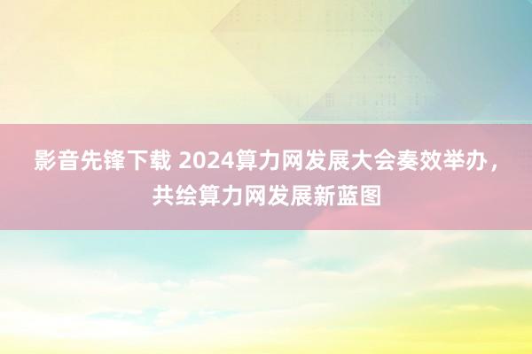 影音先锋下载 2024算力网发展大会奏效举办，共绘算力网发展新蓝图