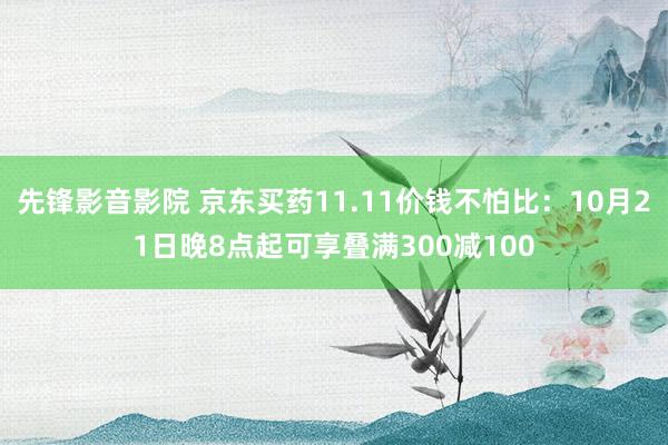 先锋影音影院 京东买药11.11价钱不怕比：10月21日晚8点起可享叠满300减100