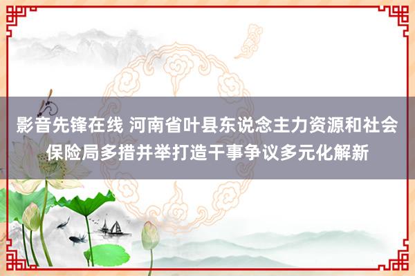 影音先锋在线 河南省叶县东说念主力资源和社会保险局多措并举打造干事争议多元化解新