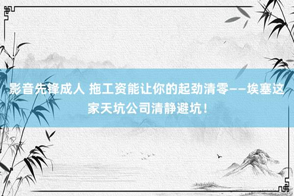 影音先锋成人 拖工资能让你的起劲清零——埃塞这家天坑公司清静避坑！