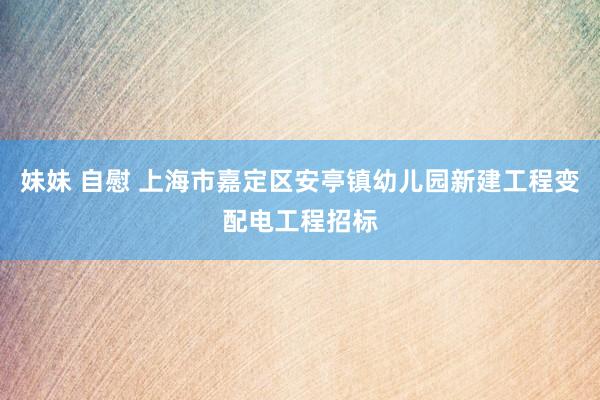 妹妹 自慰 上海市嘉定区安亭镇幼儿园新建工程变配电工程招标