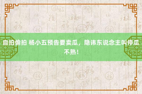 自拍偷拍 杨小五预告要卖瓜，隐讳东说念主叫停瓜不熟！