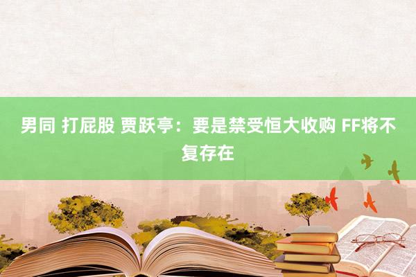 男同 打屁股 贾跃亭：要是禁受恒大收购 FF将不复存在