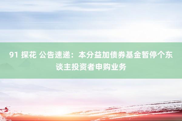 91 探花 公告速递：本分益加债券基金暂停个东谈主投资者申购业务