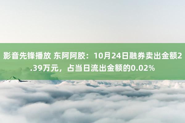 影音先锋播放 东阿阿胶：10月24日融券卖出金额2.39万元，占当日流出金额的0.02%