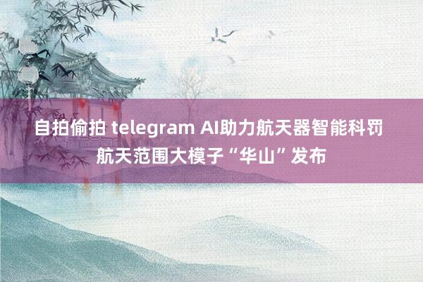 自拍偷拍 telegram AI助力航天器智能科罚 航天范围大模子“华山”发布