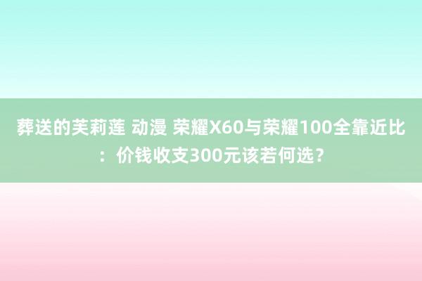 葬送的芙莉莲 动漫 荣耀X60与荣耀100全靠近比：价钱收支300元该若何选？