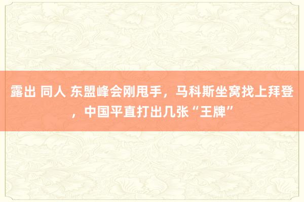 露出 同人 东盟峰会刚甩手，马科斯坐窝找上拜登，中国平直打出几张“王牌”