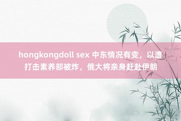 hongkongdoll sex 中东情况有变，以遭打击素养部被炸，俄大将亲身赶赴伊朗