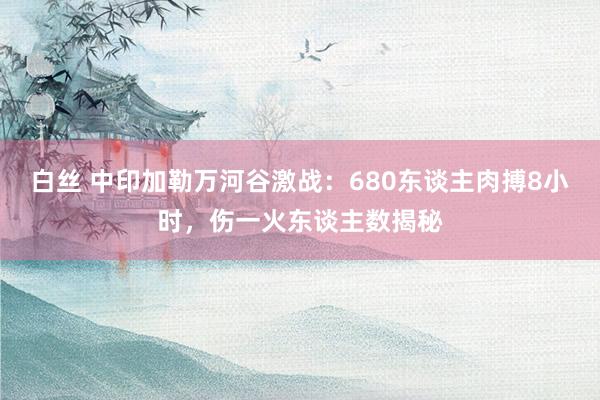 白丝 中印加勒万河谷激战：680东谈主肉搏8小时，伤一火东谈主数揭秘