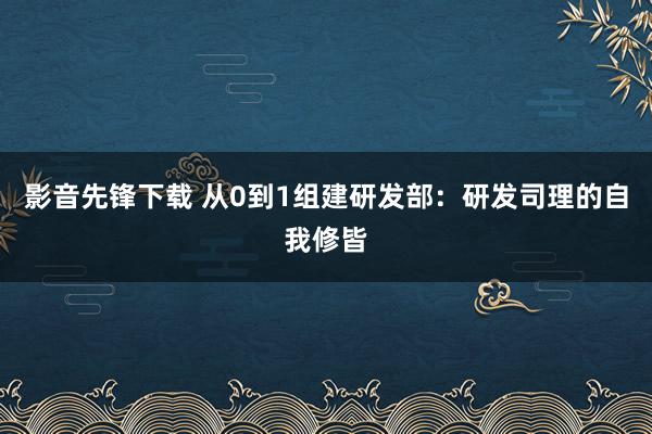 影音先锋下载 从0到1组建研发部：研发司理的自我修皆