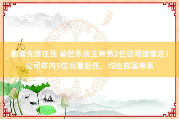 影音先锋在线 瑞世东谈主寿第2任总司理落定！公司年内5位高管赴任，均出自国寿系