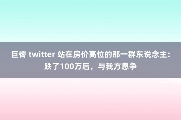 巨臀 twitter 站在房价高位的那一群东说念主：跌了100万后，与我方息争