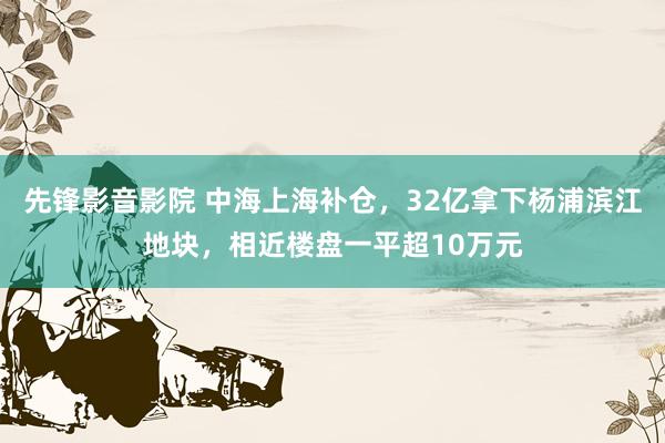 先锋影音影院 中海上海补仓，32亿拿下杨浦滨江地块，相近楼盘一平超10万元