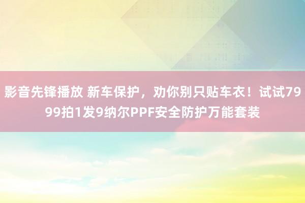 影音先锋播放 新车保护，劝你别只贴车衣！试试7999拍1发9纳尔PPF安全防护万能套装