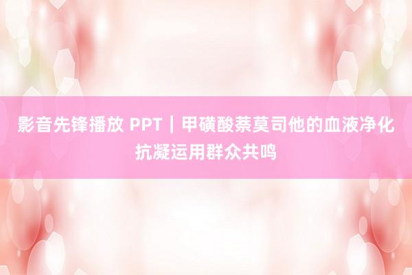 影音先锋播放 PPT｜甲磺酸萘莫司他的血液净化抗凝运用群众共鸣