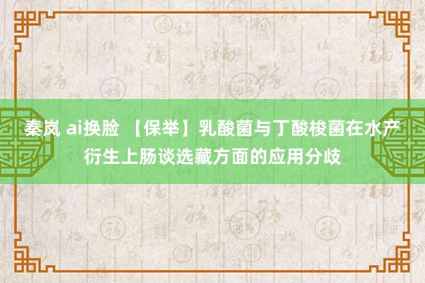 秦岚 ai换脸 【保举】乳酸菌与丁酸梭菌在水产衍生上肠谈选藏方面的应用分歧