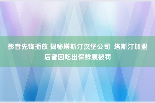 影音先锋播放 揭秘塔斯汀汉堡公司  塔斯汀加盟店曾因吃出保鲜膜被罚