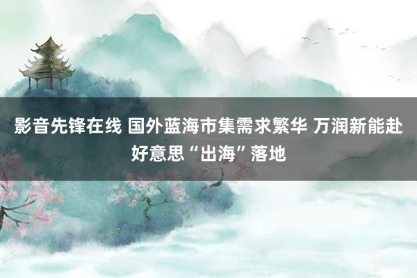 影音先锋在线 国外蓝海市集需求繁华 万润新能赴好意思“出海”落地