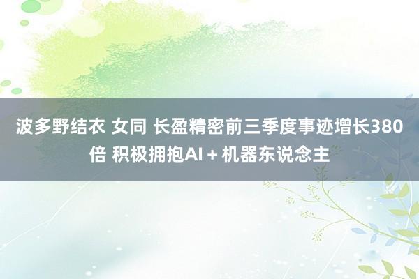 波多野结衣 女同 长盈精密前三季度事迹增长380倍 积极拥抱AI＋机器东说念主