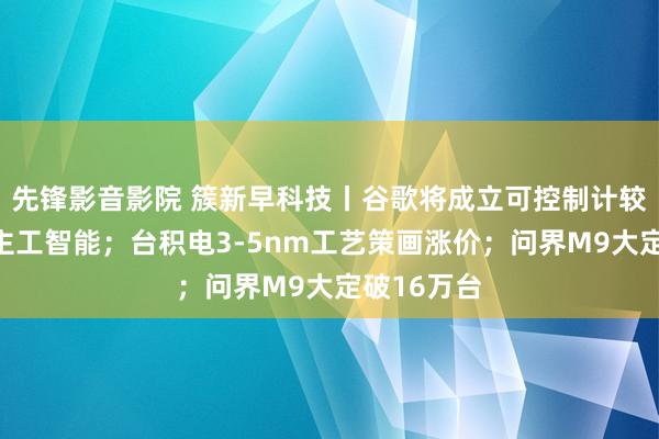 先锋影音影院 簇新早科技丨谷歌将成立可控制计较机的东谈主工智能；台积电3-5nm工艺策画涨价；问界M9大定破16万台