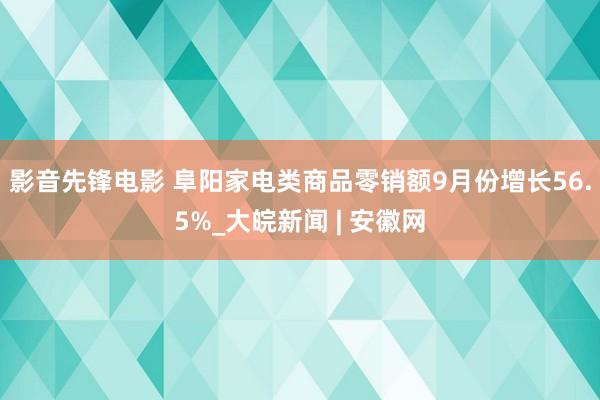 影音先锋电影 阜阳家电类商品零销额9月份增长56.5%_大皖新闻 | 安徽网