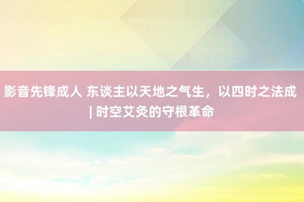 影音先锋成人 东谈主以天地之气生，以四时之法成 | 时空艾灸的守根革命