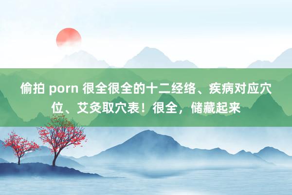 偷拍 porn 很全很全的十二经络、疾病对应穴位、艾灸取穴表！很全，储藏起来